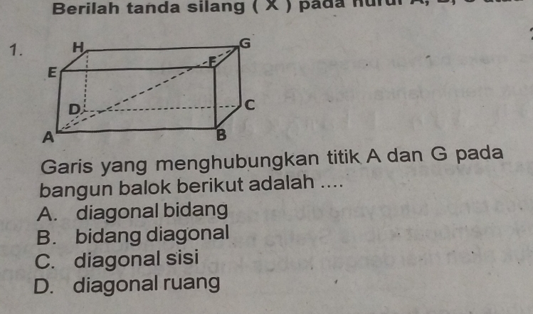 Berilah tanda silang ( X ) pada nurui
1.
Garis yang menghubungkan titik A dan G pada
bangun balok berikut adalah ....
A. diagonal bidang
B. bidang diagonal
C. diagonal sisi
D. diagonal ruang