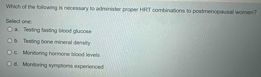 Which of the following is necessary to administer proper HRT combinations to postmenopausal women?
Select one:
a. Testing fasting blood glucose
b. Testing bone mineral density
c. Monitoring hormone blood levels
d. Monitoring symptoms experienced