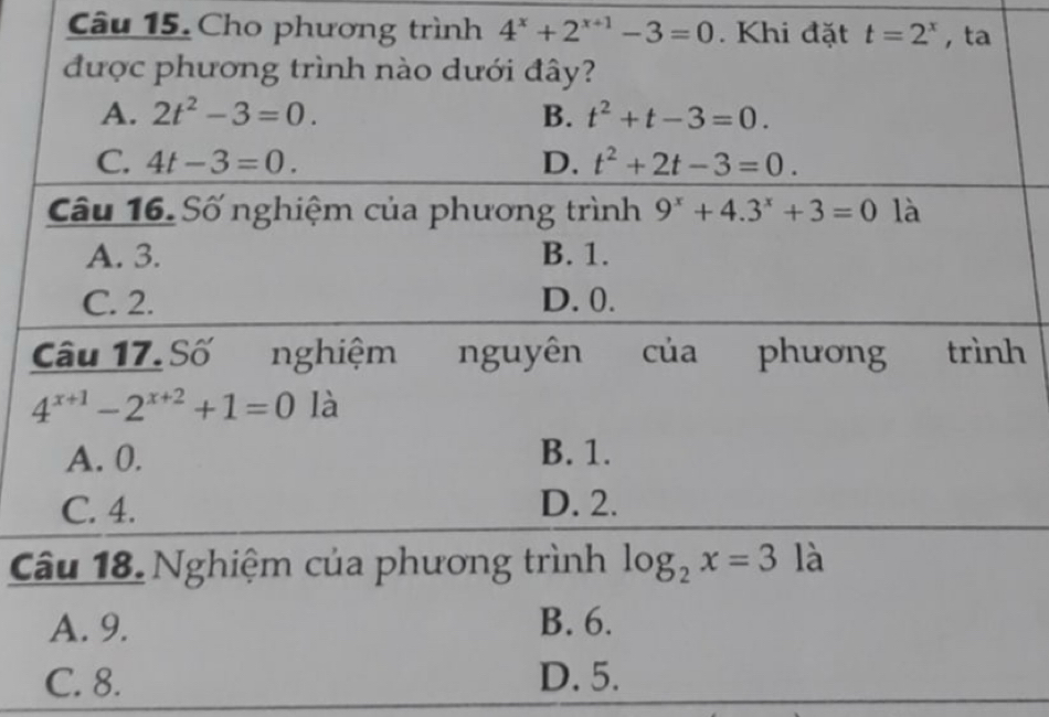 Cho phương trình 4^x+2^(x+1)-3=0. Khi đặt t=2^x , ta
được phương trình nào dưới đây?
A. 2t^2-3=0. B. t^2+t-3=0.
C. 4t-3=0. D. t^2+2t-3=0. 
Câu 16. Số nghiệm của phương trình 9^x+4.3^x+3=0 là
A. 3. B. 1.
C. 2. D. 0.
Câu 17.Số nghiệm nguyên của phương trình
4^(x+1)-2^(x+2)+1=0 là
A. 0. B. 1.
C. 4. D. 2.
Câu 18. Nghiệm của phương trình log _2x=3 là
A. 9. B. 6.
C. 8. D. 5.