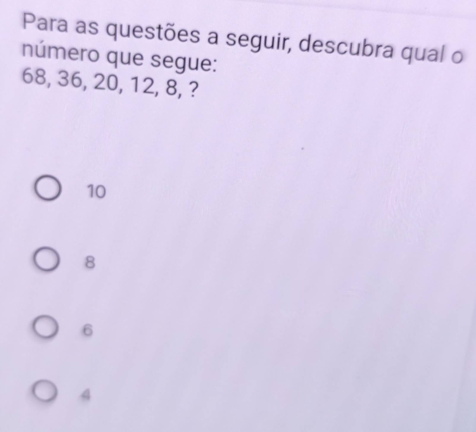 Para as questões a seguir, descubra qual o
número que segue:
68, 36, 20, 12, 8, ?
10
8
6
4