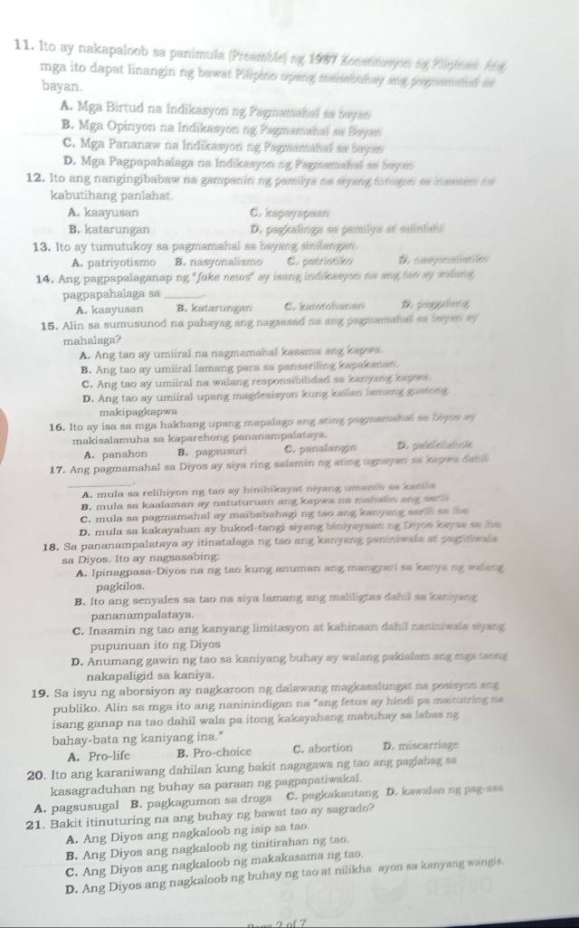 Ito ay nakapaloob sa panimula (Preamble) ng 1987 Kenstmyon ng Plipiest Ang
mga ito dapat linangin ng bawat Pilipino upang maiabuhay ang pophemshal a
bayan.
A. Mga Birtud na Indikasyon ng Pagmamahal sa bayan
B. Mga Opinyon na Indikasyon ng Pagmamanal sa Bayan
C. Mga Pananaw na Indikasyon ng Pagmamahal sa bayan
D. Mga Pagpapahalaga na Indikasyon ng Pagmamahal ao bayan
12. Ito ang nangingibabaw na gampanining pamilya no siyang forogon so inaesent do
kabutihang panlahat.
A. kaayusan C. kapayapean
B. katarungan D. pagkalinga so pamilya at sdintshi
13. Ito ay tumutukoy sa pagmamahal sa bayang sinilangan.
A. patriyotismo B. nasyonalismo C. patriotiko D cmpot
14. Ang pagpapalaganap ng "fake news" ay isang indikasyon na ang tao ay walang
pagpapahalaga sa_
A. kaayusan B. katarungan C. katotohanan D poggaling
15. Alin sa sumusunod na pahayag ang nagsased na ang pagmamahal as bayen ay
mahalaga?
A. Ang tao ay umiiral na nagmamahal kasama ang kagwa
B. Ang tao ay umiiral lamang para sa pansariling kapakanan.
C. Ang tao ay umiiral na walang responsibilidad ao kanyang kapws
D. Ang tao ay umiiral upang magdesisyon kung kailan lamang gustong
makipagkapwa
16. Ito ay isa sa mga hakbang upang mapalago ang ating pagmamahal sa Diyos ay
makisalamuha sa kaparehong pananampalataya.
A. panahon B. pagsusuri C. panalangin D. puéélélncie
17. Ang pagmamahal sa Diyos ay siya ring salamin ng ating ugnayan sa kayes danl
_A. mula sa relihiyon ng tao ay hinihikayat niyang umanio as kanila
B. mula sa kaalaman ay natuturuan ang kapwa na mahalin ang serl
C. mula sa pagmamahal ay maibabahagi ng tao ang kanyang sarill so lhe
D. mula sa kakayahan ay bukod-tangi siyang biniyayasn ng Diyos kaysa sa he
18. Sa pananampalataya ay itinatalaga ng tao ang kanyang paniniwala at pagrnvala
sa Diyos. Ito ay nagsasabing:
A. Ipinagpasa-Diyos na ng tao kung anuman ang mangyari sa kanya ng walang
pagkilos.
B. Ito ang senyales sa tao na siya lamang ang maliligtas dabil sa kaniyang
pananampalataya.
C. Inaamin ng tao ang kanyang limitasyon at kahinaan dahil naniniwala siyang
pupunuan ito ng Diyos
D. Anumang gawin ng tao sa kaniyang buhay ay walang pakialam ang mga taong
nakapaligid sa kaniya.
19. Sa isyu ng aborsiyon ay nagkaroon ng dalawang magkasalungat na posisyon ang
publiko. Alin sa mga ito ang naninindigan na "ang fetus ay hindi ps maitutring na
isang ganap na tao dahil wala pa itong kakayahang mabuhay sa labes ng
bahay-bata ng kaniyang ina."
A. Pro-life B. Pro-choice C. abortion D. miscarriage
20. Ito ang karaniwang dahilan kung bakit nagagawa ng tao ang paglabag sa
kasagraduhan ng buhay sa paraan ng pagpapatiwakal.
A. pagsusugal B. pagkagumon sa droga C. pagkakautang D. kawalan ng pag-asa
21. Bakit itinuturing na ang buhay ng bawat tao ay sagrado?
A. Ang Diyos ang nagkaloob ng isip sa tao
B. Ang Diyos ang nagkaloob ng tinitirahan ng tao.
C. Ang Diyos ang nagkaloob ng makakasama ng tao.
D. Ang Diyos ang nagkaloob ng buhay ng tao at nilikha ayon sa kanyang wangis.