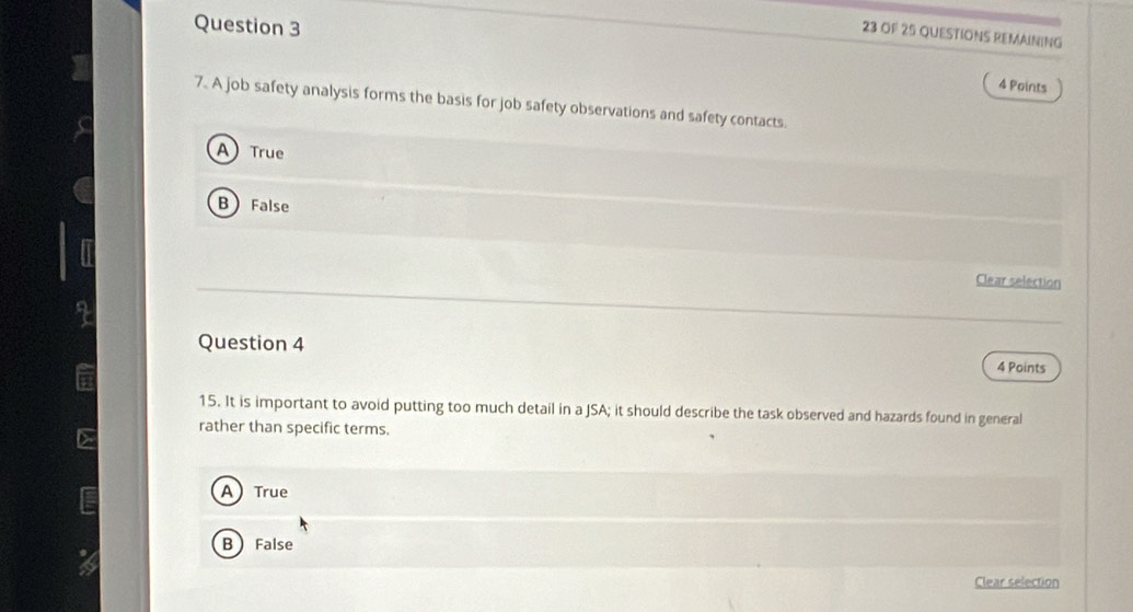 OF 25 QUESTIONS REMAINING
Question 3 4 Points
7. A job safety analysis forms the basis for job safety observations and safety contacts.
A) True
B False
I
Clear selection
Question 4
4 Points
15. It is important to avoid putting too much detail in a JSA; it should describe the task observed and hazards found in general
rather than specific terms.
ATrue
B False
Clear selection