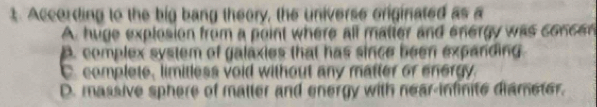 According to the big bang theory, the universe originated as a
A. huge explosion from a point where all matter and energy was concen
B. complex system of galaxies that has since been expanding
C. complete, limitless void without any matter of energy.
D. massive sphere of maller and energy with near-infinite diameter.