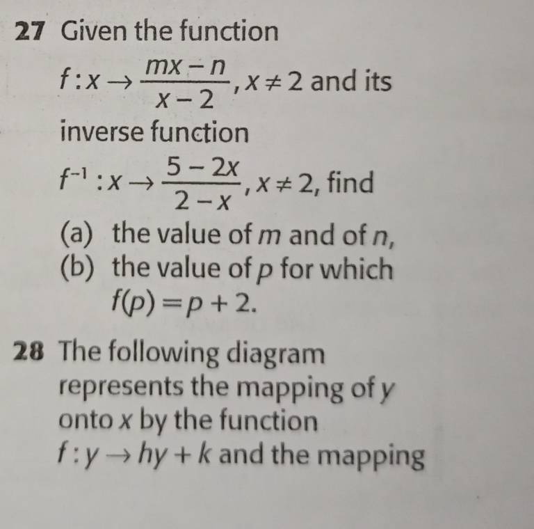 Given the function
f:xto  (mx-n)/x-2 , x!= 2 and its 
inverse function
f^(-1):xto  (5-2x)/2-x , x!= 2 , find 
(a) the value of m and of n, 
(b) the value of p for which
f(p)=p+2. 
28 The following diagram 
represents the mapping of y
onto x by the function
f:yto hy+k and the mapping