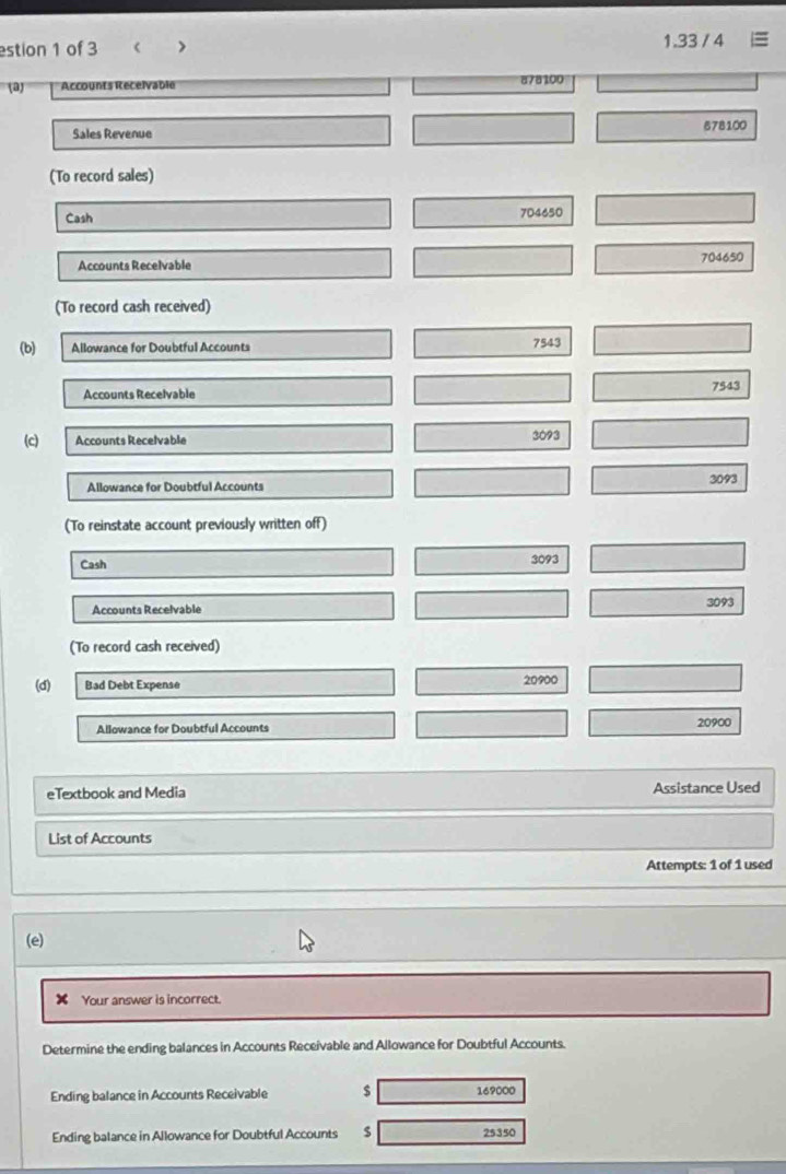 estion 1 of 3 < > 1.33 / 4 
(a) Accounts Recelvable 878100
Sales Revenue 678100
(To record sales) 
Cash 704650
Accounts Recelvable 704650
(To record cash received) 
(b) Allowance for Doubtful Accounts
7543
Accounts Recelvable 7543
(c) Accounts Recelvable 3093
Allowance for Doubtful Accounts 3093
(To reinstate account previously written off) 
Cash
3093
Accounts Recelvable
3093
(To record cash received) 
(d) Bad Debt Expense 20900
Allowance for Doubtful Accounts 20900
eTextbook and Media Assistance Used 
List of Accounts 
Attempts: 1 of 1 used 
(e) 
✘ Your answer is incorrect. 
Determine the ending balances in Accounts Receivable and Allowance for Doubtful Accounts. 
Ending balance in Accounts Receivable $ 169000
Ending balance in Allowance for Doubtful Accounts $ 25350