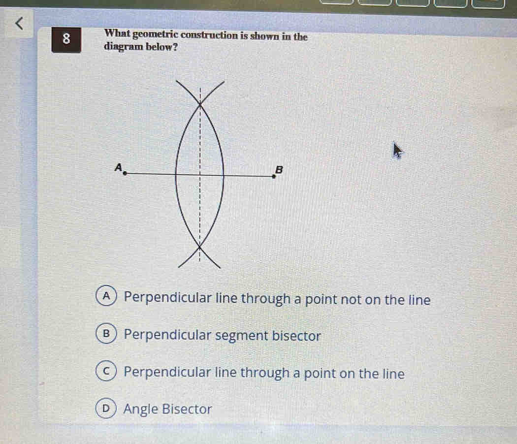 What geometric construction is shown in the
8 diagram below?
A) Perpendicular line through a point not on the line
B) Perpendicular segment bisector
c)Perpendicular line through a point on the line
D Angle Bisector