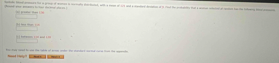 Systolic blood pressure for a group of women is normally distributed, with a mean of 121 and a standard deviation of 9. Find the probability that a woman selected at random has the following blood pressures 
(Round your answers to four decimal places.) 
(a) greater than 136
(b) less than 114
(c) between 114 and 128
You may need to use the table of areas under the standard normal curve from the appendix. 
Need Help? flaed it Watch III