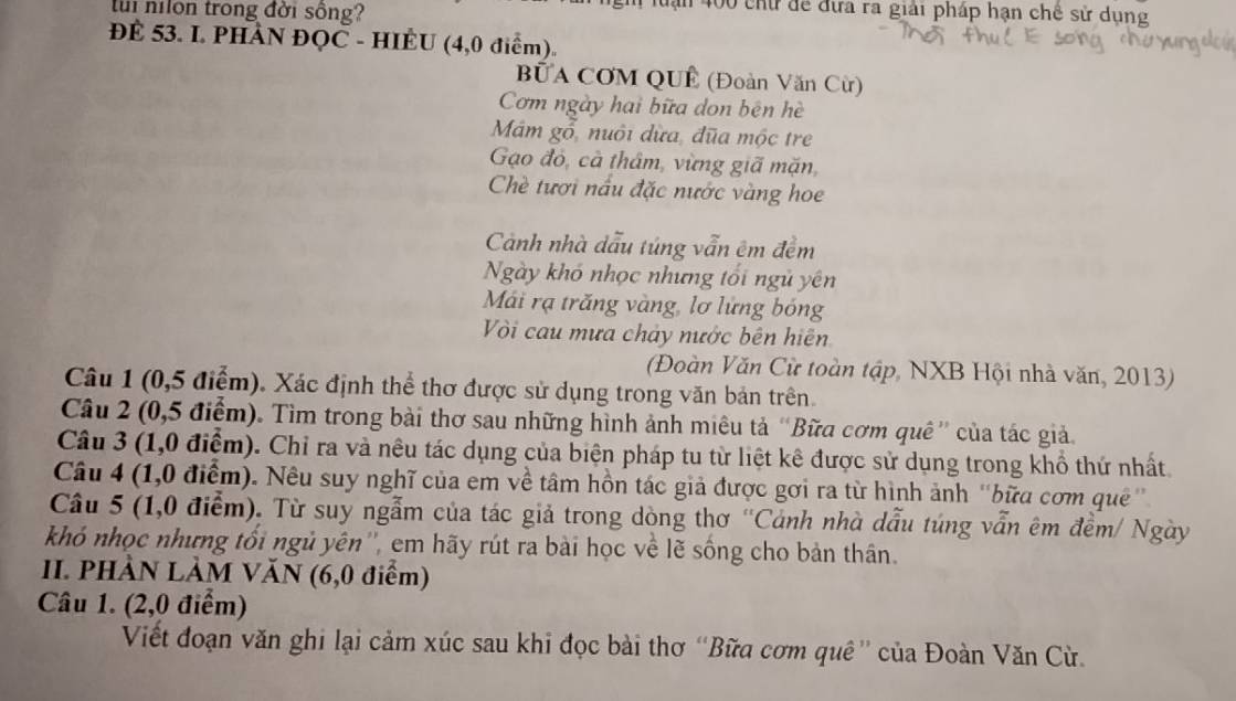 tui nilon trong đời sông?
luạn 400 chữ để đựa ra giải pháp hạn chế sử dụng
ĐE 53. L PHAN ĐQC - HIEU (4,0 điểm)
BUA CƠM QUÊ (Đoàn Văn Cừ)
Cơm ngày hai bữa don bên hè
Mám gổ, nuôi dừa, đũa mộc tre
Gạo đỏ, cà thâm, vừng giã mặn,
Chè tươi nấu đặc nước vàng hoe
Cảnh nhà dẫu túng vẫn êm đềm
Ngày khó nhọc nhưng tối ngũ yên
Mái rạ trăng vàng, lơ lửng bóng
Vòi cau mưa chảy nước bên hiện
(Đoàn Văn Cừ toàn tập, NXB Hội nhà văn, 2013)
Câu 1 (0,5 điểm). Xác định thể thơ được sử dụng trong văn bản trên.
Câu 2 (0,5 điểm). Tìm trong bài thơ sau những hình ảnh miêu tả “Bữa cơm quê” của tác giả.
Câu 3 (1,0 điểm). Chỉ ra và nêu tác dụng của biện pháp tu từ liệt kê được sử dụng trong khổ thứ nhất.
Câu 4 (1,0 điểm). Nêu suy nghĩ của em về tâm hồn tác giả được gơi ra từ hình ảnh 'bữa cơm quê''
Câu 5 (1,0 điểm). Từ suy ngẫm của tác giả trong dòng thơ 'Cảnh nhà dẫu túng vẫn êm đềm/ Ngày
khó nhọc nhưng tối ngủ yên'', em hãy rút ra bài học về lẽ sống cho bản thân.
I. PHÀN LẢM VăN (6,0 điểm)
Câu 1. (2,0 điểm)
Viết đoạn văn ghi lại cảm xúc sau khi đọc bài thơ “Bữa cơm quê'' của Đoàn Văn Cù.