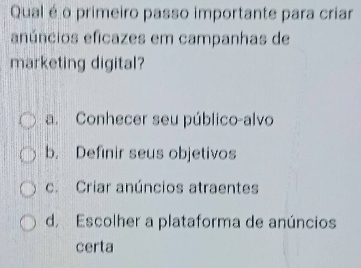 Qual é o primeiro passo importante para criar
anúncios eficazes em campanhas de
marketing digital?
a. Conhecer seu público-alvo
b. Definir seus objetivos
c. Criar anúncios atraentes
d. Escolher a plataforma de anúncios
certa