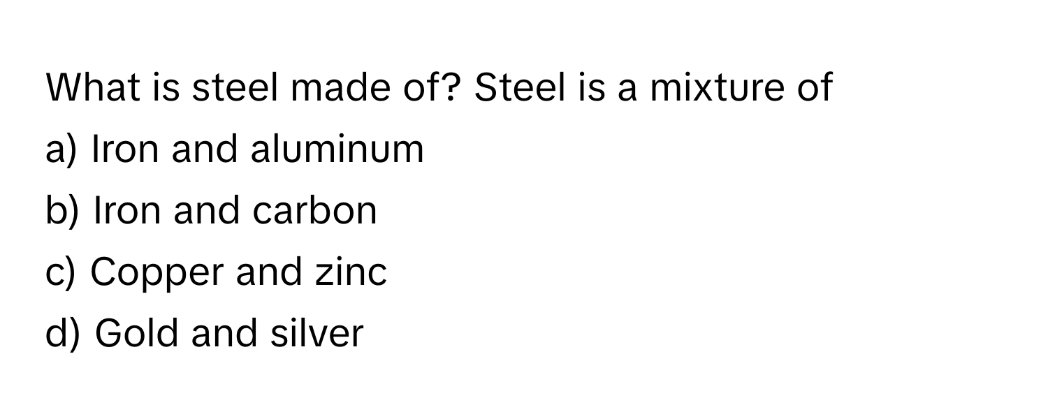 What is steel made of? Steel is a mixture of 
a) Iron and aluminum
b) Iron and carbon
c) Copper and zinc
d) Gold and silver