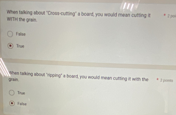 When talking about "Cross-cutting" a board, you would mean cutting it 2 pol
WITH the grain.
False
True
When talking about "ripping" a board, you would mean cutting it with the
grain. 2 points
True
False