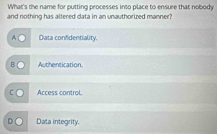 What's the name for putting processes into place to ensure that nobody
and nothing has altered data in an unauthorized manner?
A Data confidentiality.
B Authentication.
Access control.
Data integrity.