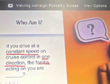 Viewing Ashleigh Puckett's Screen View Options 
Who Am I? 
? 
If you drive at a 
constant speed on 
cruise control in one 
direction, the forces 
acting on you are 
_ 
?