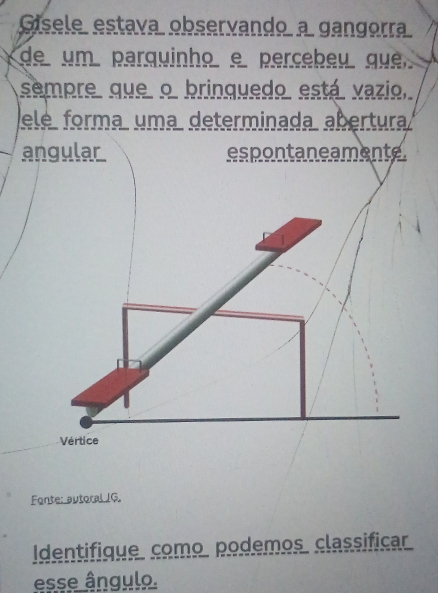 Gísele estava observando a gangorra 
de um parquinho e percebeu que 
sempre que o brinquedo está vazio, 
Fonte: autoral JG. 
Identifique como podemos classificar 
esse ângulo.