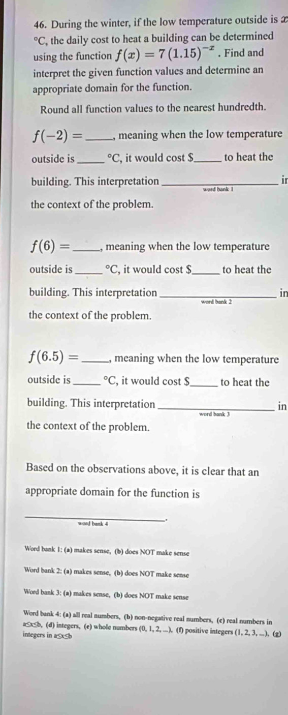 During the winter, if the low temperature outside is x°C , the daily cost to heat a building can be determined
using the function f(x)=7(1.15)^-x. Find and
interpret the given function values and determine an
appropriate domain for the function.
Round all function values to the nearest hundredth.
f(-2)= _, meaning when the low temperature
outside is _°C , it would cost $ _ to heat the
building. This interpretation _ir
word bank 1
the context of the problem.
f(6)= _, meaning when the low temperature
outside is_°C , it would cost $ to heat the
building. This interpretation _in
word bank 2
the context of the problem.
f(6.5)= _ , meaning when the low temperature
outside is _°C , it would cost $ _ to heat the
building. This interpretation _in
word bank 3
the context of the problem.
Based on the observations above, it is clear that an
appropriate domain for the function is
_
.
word bank 4
Word bank 1: (a) makes sense, (b) does NOT make sense
Word bank 2: (a) makes sense, (b) does NOT make sense
Word bank 3: (a) makes sense, (b) does NOT make sense
Word bank 4: (a) all real numbers, (b) non-negative real numbers, (e) real numbers in
a≤x≤b, (d) integers, (e) whole numbers (0, 1,2,...) , (f) positive integers (1, 2, 3, ...), (g)
integers in a≤x≤b