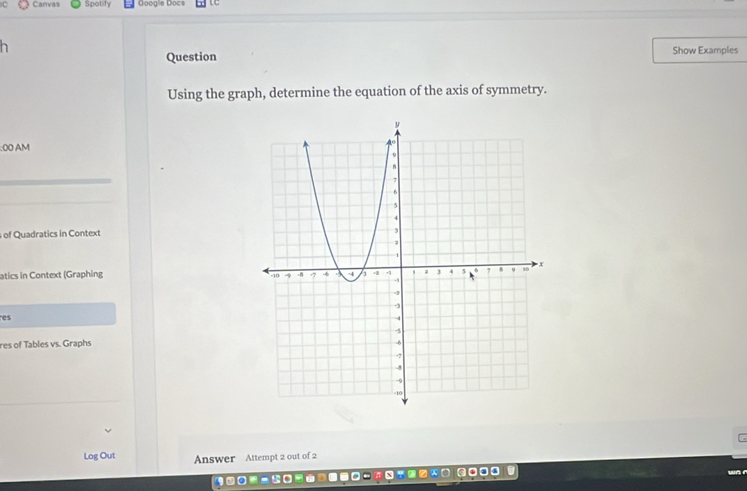 Canvas Spotify Google Docs 
Question 
Show Examples 
Using the graph, determine the equation of the axis of symmetry. 
:00 AM 
of Quadratics in Context 
atics in Context (Graphing 
res 
res of Tables vs. Graphs 
Log Out 
Answer Attempt 2 out of 2