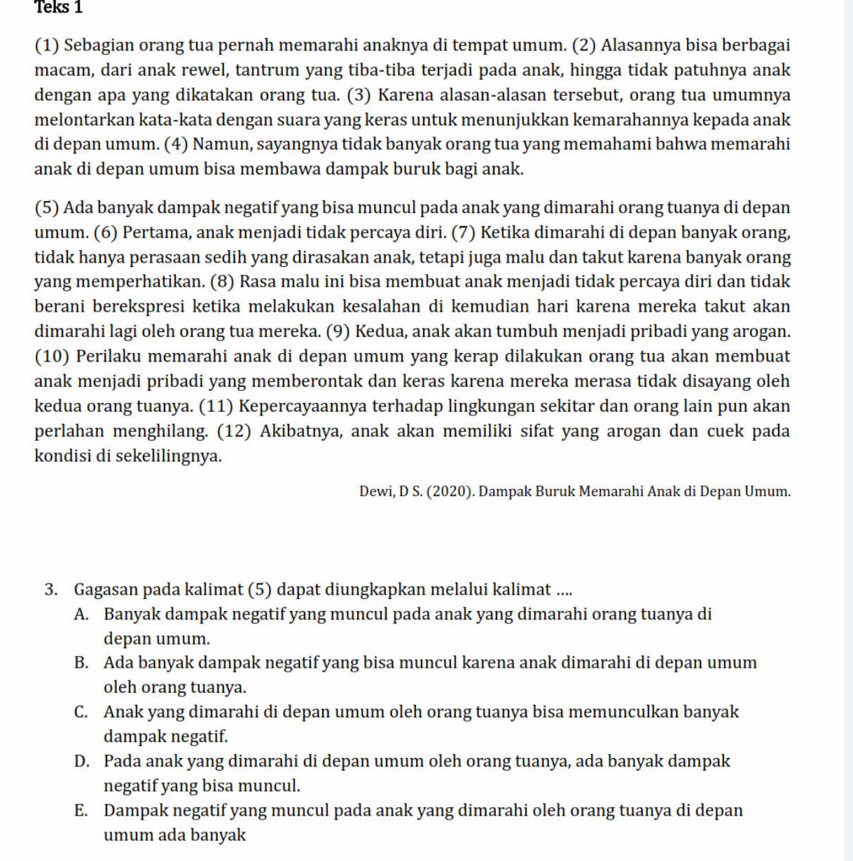 Teks 1
(1) Sebagian orang tua pernah memarahi anaknya di tempat umum. (2) Alasannya bisa berbagai
macam, dari anak rewel, tantrum yang tiba-tiba terjadi pada anak, hingga tidak patuhnya anak
dengan apa yang dikatakan orang tua. (3) Karena alasan-alasan tersebut, orang tua umumnya
melontarkan kata-kata dengan suara yang keras untuk menunjukkan kemarahannya kepada anak
di depan umum. (4) Namun, sayangnya tidak banyak orang tua yang memahami bahwa memarahi
anak di depan umum bisa membawa dampak buruk bagi anak.
(5) Ada banyak dampak negatif yang bisa muncul pada anak yang dimarahi orang tuanya di depan
umum. (6) Pertama, anak menjadi tidak percaya diri. (7) Ketika dimarahi di depan banyak orang,
tidak hanya perasaan sedih yang dirasakan anak, tetapi juga malu dan takut karena banyak orang
yang memperhatikan. (8) Rasa malu ini bisa membuat anak menjadi tidak percaya diri dan tidak
berani berekspresi ketika melakukan kesalahan di kemudian hari karena mereka takut akan
dimarahi lagi oleh orang tua mereka. (9) Kedua, anak akan tumbuh menjadi pribadi yang arogan.
(10) Perilaku memarahi anak di depan umum yang kerap dilakukan orang tua akan membuat
anak menjadi pribadi yang memberontak dan keras karena mereka merasa tidak disayang oleh
kedua orang tuanya. (11) Kepercayaannya terhadap lingkungan sekitar dan orang lain pun akan
perlahan menghilang. (12) Akibatnya, anak akan memiliki sifat yang arogan dan cuek pada
kondisi di sekelilingnya.
Dewi, D S. (2020). Dampak Buruk Memarahi Anak di Depan Umum.
3. Gagasan pada kalimat (5) dapat diungkapkan melalui kalimat ....
A. Banyak dampak negatif yang muncul pada anak yang dimarahi orang tuanya di
depan umum.
B. Ada banyak dampak negatif yang bisa muncul karena anak dimarahi di depan umum
oleh orang tuanya.
C. Anak yang dimarahi di depan umum oleh orang tuanya bisa memunculkan banyak
dampak negatif.
D. Pada anak yang dimarahi di depan umum oleh orang tuanya, ada banyak dampak
negatif yang bisa muncul.
E. Dampak negatif yang muncul pada anak yang dimarahi oleh orang tuanya di depan
umum ada banyak