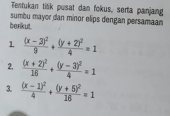 Tentukan titik pusat dan fokus, serta panjang
sumbu mayor dan minor elips dengan persamaan
berikut.
1. frac (x-3)^29+frac (y+2)^24=1
2. frac (x+2)^216+frac (y-3)^24=1
3. frac (x-1)^24+frac (y+5)^216=1