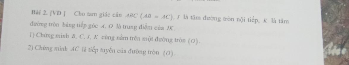 [VD ] Cho tam giác cân ABC(AB=AC) , / là tâm đường tròn nội tiếp, K là tâm 
đường trồn bảng tiếp góc A, 0 là trung điểm của IK. 
1) Chứng minh B, C, 1, K cùng nằm trên một đường tròn (O). 
2) Chứng minh AC là tiếp tuyến của đường tròn (0).