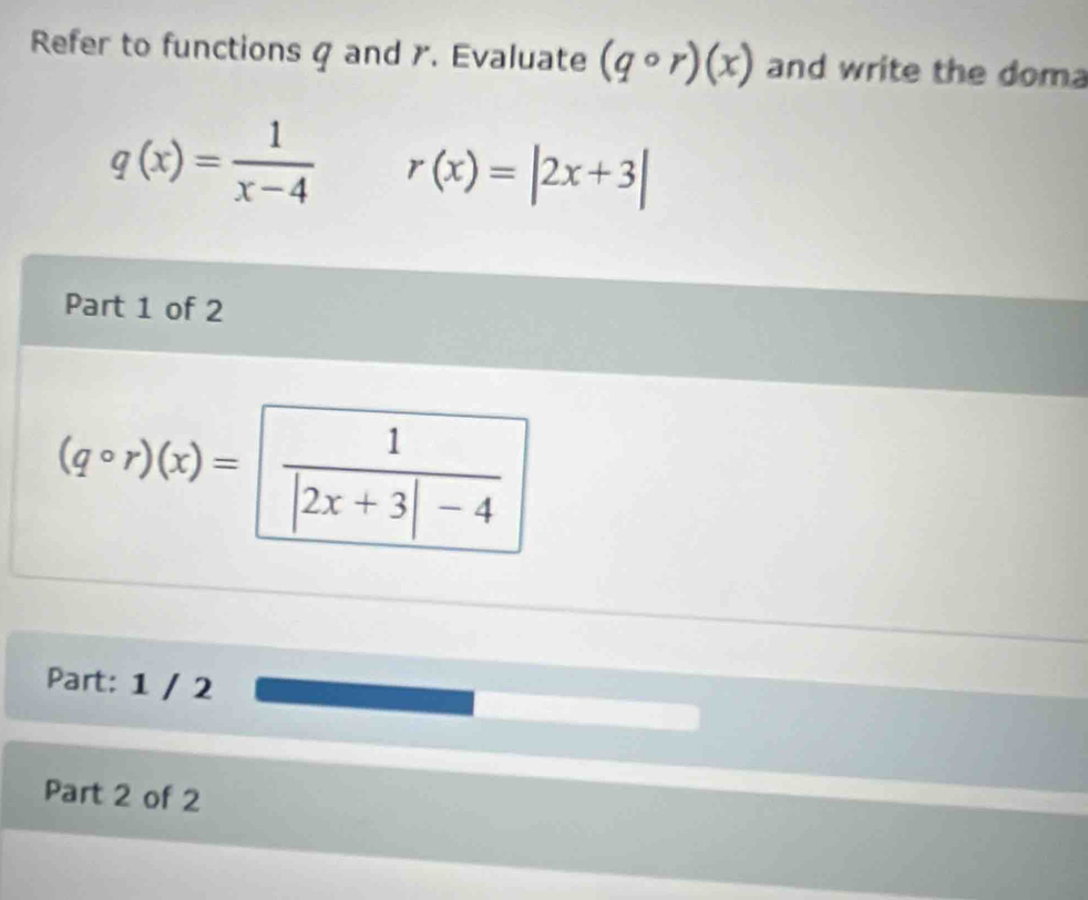 Refer to functions g and . Evaluate (qcirc r)(x) and write the doma
q(x)= 1/x-4  r(x)=|2x+3|
Part 1 of 2
(qcirc r)(x)=  1/|2x+3|-4 
Part: 1 / 2 
Part 2 of 2