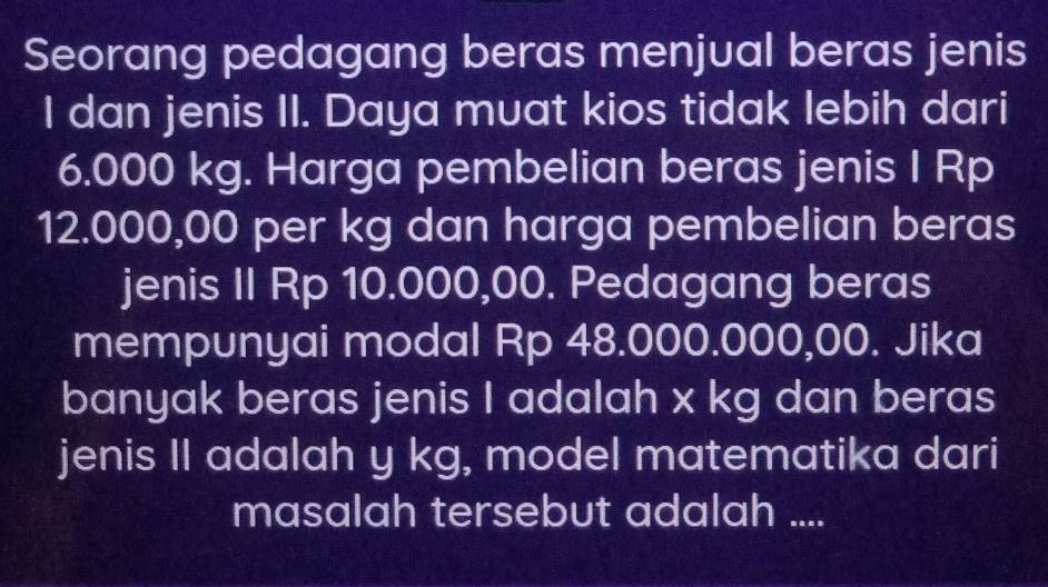 Seorang pedagang beras menjual beras jenis 
I dan jenis II. Daya muat kios tidak lebih dari
6.000 kg. Harga pembelian beras jenis I Rp
12.000,00 per kg dan harga pembelian beras 
jenis II Rp 10.000,00. Pedagang beras 
mempunyai modal Rp 48.000.000,00. Jika 
banyak beras jenis I adalah x kg dan beras 
jenis II adalah y kg, model matematika dari 
masalah tersebut adalah ....