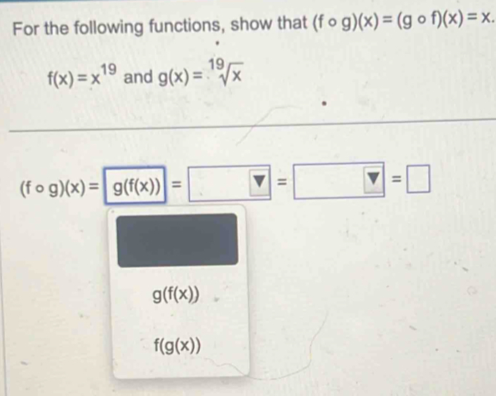 For the following functions, show that (fcirc g)(x)=(gcirc f)(x)=x.
f(x)=x^(19) and g(x)=sqrt[19](x)
(fcirc g)(x)=gbeginpmatrix fbeginpmatrix xendpmatrix endpmatrix =□ =□ =□
g(f(x))
f(g(x))