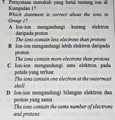 Pernyataan manakah yang betul tentang ion di
Kumpulan 1?
Which statement is correct about the ions in
Group 1?
A Ion-ion mengandungi kurang elektron
daripada proton
The ions contain less electrons than protons
B Ion-ion mengandungi lebih elektron daripada
proton
The ions contain more electrons than protons
C Ion-ion mengandungi satu elektron pada
petala yang terluar
The ions contain one electron at the outermost
shell
D Ion-ion mengandungi bilangan elektron dan
proton yang sama
The ions contain the same number of electrons
and protons