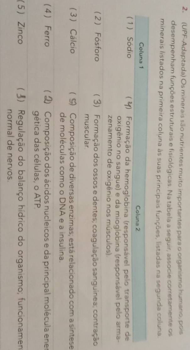 (UPF-Adaptada) Os minerais são nutrientes muito importantes para o organismo humano, pois 
desempenham funções estruturais e fisiológicas. Na tabela a seguir, associe corretamente os 
minerais listados na primeira coluna às suas principais funções, listadas na segunda coluna. 
o 
se 
(er 
(5n