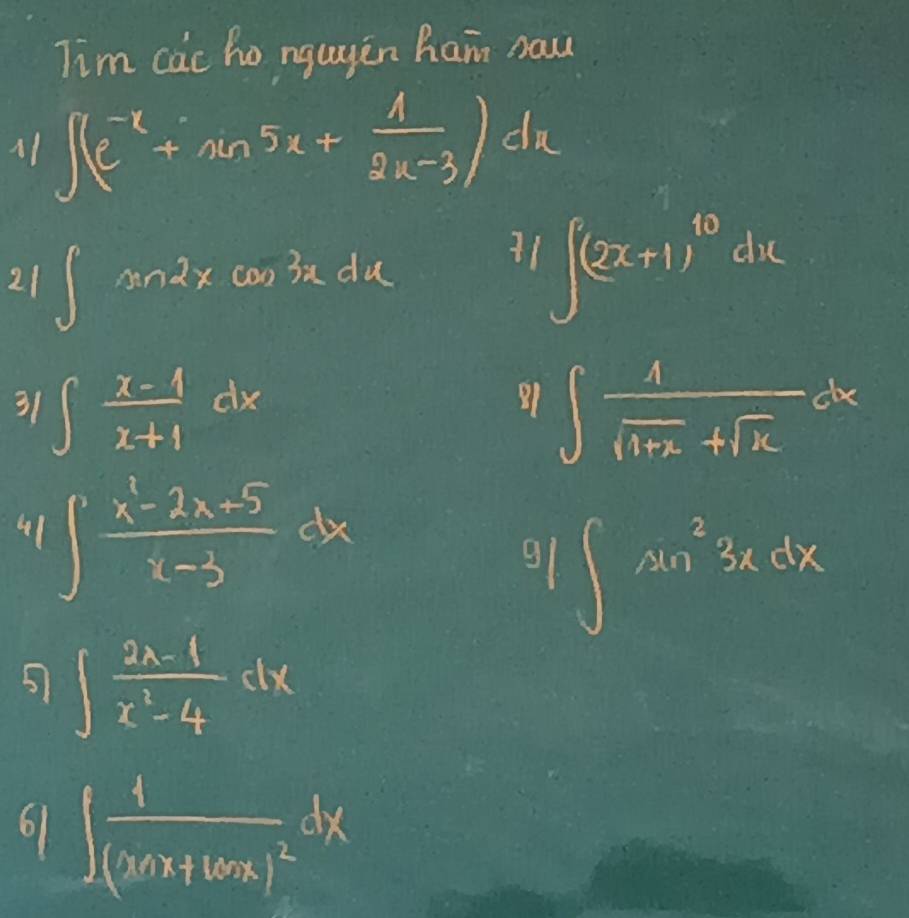 Tim cac ho ngugin ham naw 
A1 ∈t (e^(-x)+sin 5x+ 1/2x-3 )dx
21 ∈t sin 2xcos 3xdx
11∈t (2x+1)^10dx
31 ∈t  (x-1)/x+1 dx ∈t  1/sqrt(1+x)+sqrt(x) dx
1 
4 ∈t  (x^2-2x-5)/x-3 dx
9∈t sin^23xdx
5 ∈t  (2x-1)/x^2-4 dx
9∈t frac 1(xax+16x)^2dx