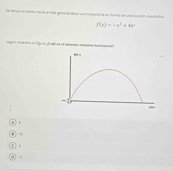 Se lanza un balón hacia arriba generándose una trayectoria en forma de una función cuadrática,
f(x)=-x^2+4x^.
según muestra la figura ¿Cuál es el alcance máximo horizontal?
eje y
-
ejex
A 8
B 16
C  4
D 12