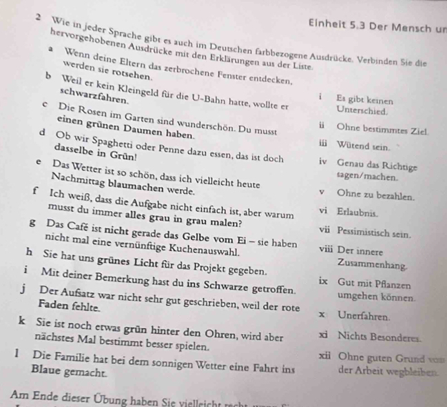 Einheit 5.3 Der Mensch ur
2 Wie in jeder Sprache gibt es auch im Deutschen farbbezogene Ausdrücke. Verbinden Sie die
hervorgehobenen Ausdrücke mit den Erklärungen aus der Liste
a Wenn deine Eltern das zerbrochene Fenster entdecken.
werden sie rotsehen.
b Weil er kein Kleingeld für die U-Bahn hatte, wollte er Unterschied.
schwarzfahren.
i Es gibt keinen
c Die Rosen im Garten sind wunderschön. Du musst
einen grünen Daumen haben.
i Ohne bestimmtes Ziel
i Wütend sein.
d Ob wir Spaghetti oder Penne dazu essen, das ist doch iv Genau das Richtige
dasselbe in Grün!
sagen/machen.
e Das Wetter ist so schön, dass ich vielleicht heute v Ohne zu bezahlen.
Nachmittag blaumachen werde.
f Ich weiß, dass die Aufgabe nicht einfach ist, aber warum vi Erlaubnis.
musst du immer alles grau in grau malen? vii Pessimistisch sein.
g Das Café ist nicht gerade das Gelbe vom Ei - sie haben viii Der innere
nicht mal eine vernünftige Kuchenauswahl. Zusammenhang.
h Sie hat uns grünes Licht für das Projekt gegeben. ix Gut mit Pflanzen
i Mit deiner Bemerkung hast du ins Schwarze getroffen. umgehen können.
j Der Aufsatz war nicht sehr gut geschrieben, weil der rote x Unerfahren.
Faden fehlte.
k Sie ist noch etwas grün hinter den Ohren, wird aber xi Nichts Besonderes.
nächstes Mal bestimmt besser spielen. xii Ohne guten Grund von
l Die Familie hat bei dem sonnigen Wetter eine Fahrt ins der Arbeit wegbleiben.
Blaue gemacht.
Am Ende dieser Übung haben Sie vielleicht  rh