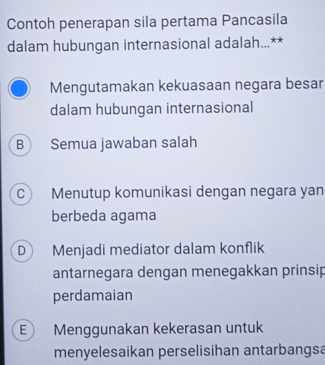 Contoh penerapan sila pertama Pancasila
dalam hubungan internasional adalah...**
Mengutamakan kekuasaan negara besar
dalam hubungan internasional
B) Semua jawaban salah
C Menutup komunikasi dengan negara yan
berbeda agama
D Menjadi mediator dalam konflik
antarnegara dengan menegakkan prinsip
perdamaian
E Menggunakan kekerasan untuk
menyelesaikan perselisihan antarbangsa