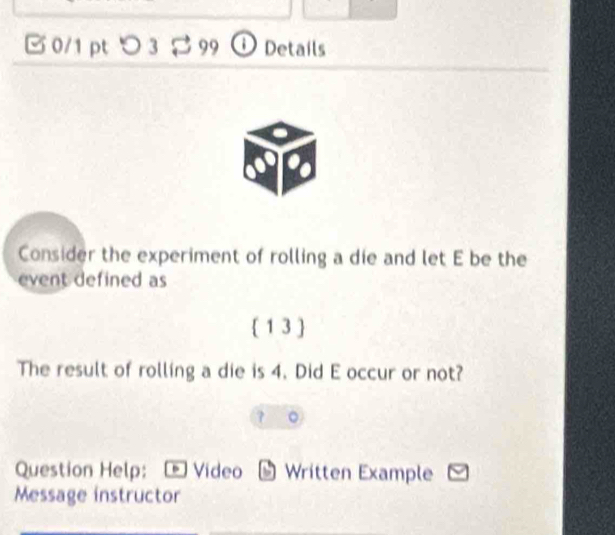 □ 0/1 pt つ3 $ 99 D Details 
Consider the experiment of rolling a die and let E be the 
event defined as 
 1 3  
The result of rolling a die is 4. Did E occur or not? 
Question Help: Vídeo Written Example 
Message instructor