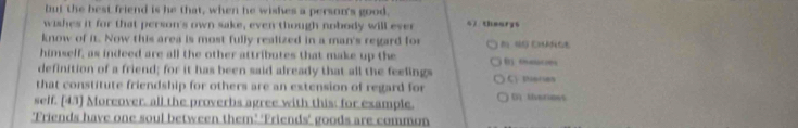 but the best friend is he that, when he wishes a person's good. 
wishes it for that person's own sake, even though nobody will ever s7 thearys 
know of it. Now this area is most fully realized in a man's regard for 
himself, as indeed are all the other attributes that make up the 
definition of a friend; for it has been said already that all the feelings BChaacobs 
that constitute friendship for others are an extension of regard for C meres 
self. [43] Moreover, all the proverbs agree with this; for example. () Uverioes 
'Friends have one soul between them’ ‘Friends’ goods are common