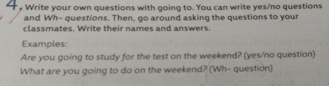 “ Write your own questions with going to. You can write yes/no questions 
and Wh- questions. Then, go around asking the questions to your 
classmates. Write their names and answers. 
Examples: 
Are you going to study for the test on the weekend? (yes/no question) 
What are you going to do on the weekend? (Wh- question)