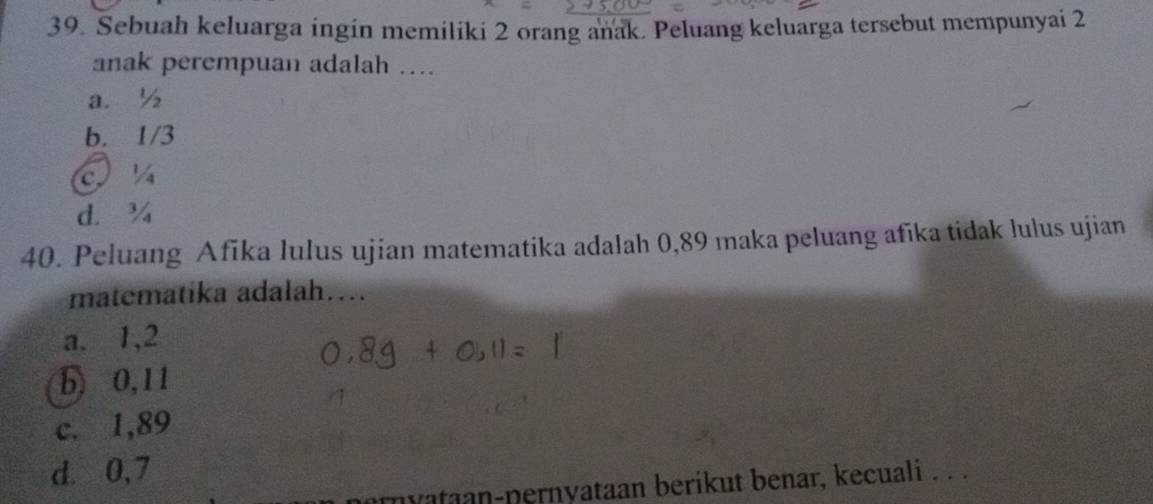 Sebuah keluarga ingin memiliki 2 orang anak. Peluang keluarga tersebut mempunyai 2
anak perempuan adalah ...
a. ½
b. 1/3
d. ¾
40. Peluang Afika lulus ujian matematika adalah 0,89 maka peluang afika tidak lulus ujian
matematika adalah…...
a. 1, 2
b) 0,11
c. 1,89
d. 0,7
nyataan-pernyataan berikut benar, kecuali . . .