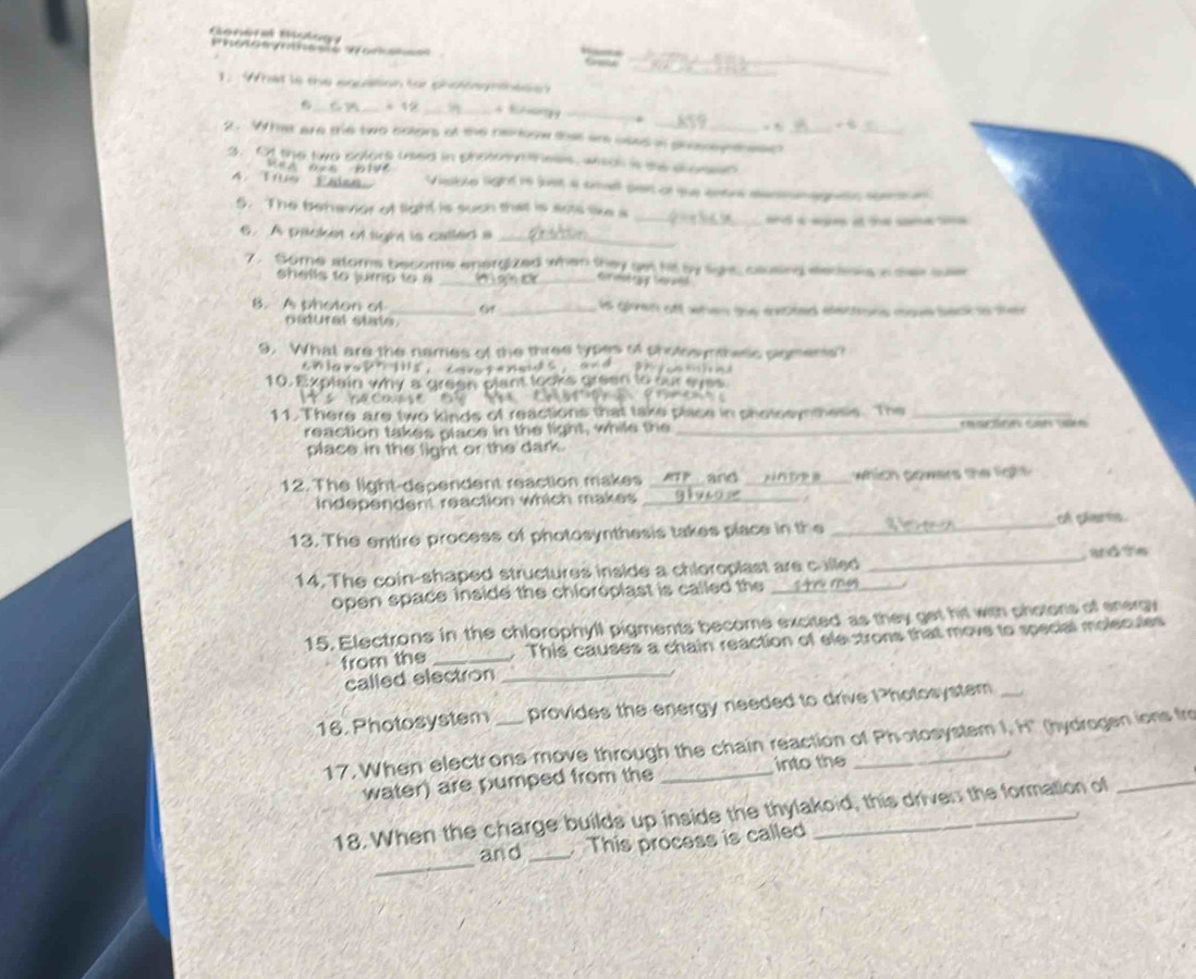 a 
_ 
. What is the eqcation for chot adn he s e 
_ 
_* 12 _4 Bhng _. _+ 
2. What are the two colors of the renloow thas ar used in phoey theen_ 
3. Ot the two colors uaed in photoyih ess, wisal is the shosss 

4. Tue Paise Vieble light rs lust a cnall pet of que entre eanmnagnen semian 
_ 
5. The behavior of light is such that is aots like s 
a 
6. A packet of light is called a_ 
7. Some atoms become energized when they set ht by light, clusing eeceons a diar sue 
shells to jump to a _ _for mot n y to add 
8. A photon of _Gf _is giren of when the ceoted electons move back ao the 
natural state 
9. What are the names of the three types of pholosymthesc sigmens? 
10. Explain why a grean plant looks green to our syes 
Cecas o Cno 
11. There are two kinds of reactions that take plase in shotseynthesis. The_ 
reaction takes place in the light, while the_ 
place in the light or the dark. 
12. The light-dependent reaction makes _and _which gowers the tgh 
independent reaction which makes_ 
13. The entire process of photosynthesis takes place in the _of glams 
14. The coin-shaped structures inside a chloroplast are called_ _wats 
open space inside the chloroplast is called the _tr my 
15. Electrons in the chlorophyll pigments become excited as they get hi with photons of energy 
from the _. This causes a chain reaction of ele strons that move to special molecules 
called electron_ 
16. Photosystem _provides the energy needed to drive I?hotosystem_ 
17. When electrons move through the chain reaction of Photosystem I, H' (hydrogen ions fro 
into the 
water) are pumped from the 
18. When the charge builds up inside the thylakoid, this driven the formation of 
_ 
and _This process is called