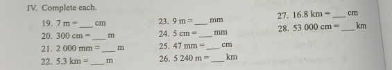 Complete each. 
19. 7m= cm 23. 9m= mm 27. 16.8km= _ cm
20. 300cm= _ _  m 24. 5cm= _  _ mm 28. 53000cm= _  km
21. 2000mm= _  m 25. 47mm= _  cm
22. 5.3km= _ m 26. 5240m= _ km