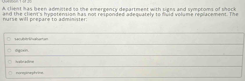 A client has been admitted to the emergency department with signs and symptoms of shock
and the client's hypotension has not responded adequately to fluid volume replacement. The
nurse will prepare to administer:
sacubitril/valsartan
_
digoxin.
ivabradine
norepinephrine.