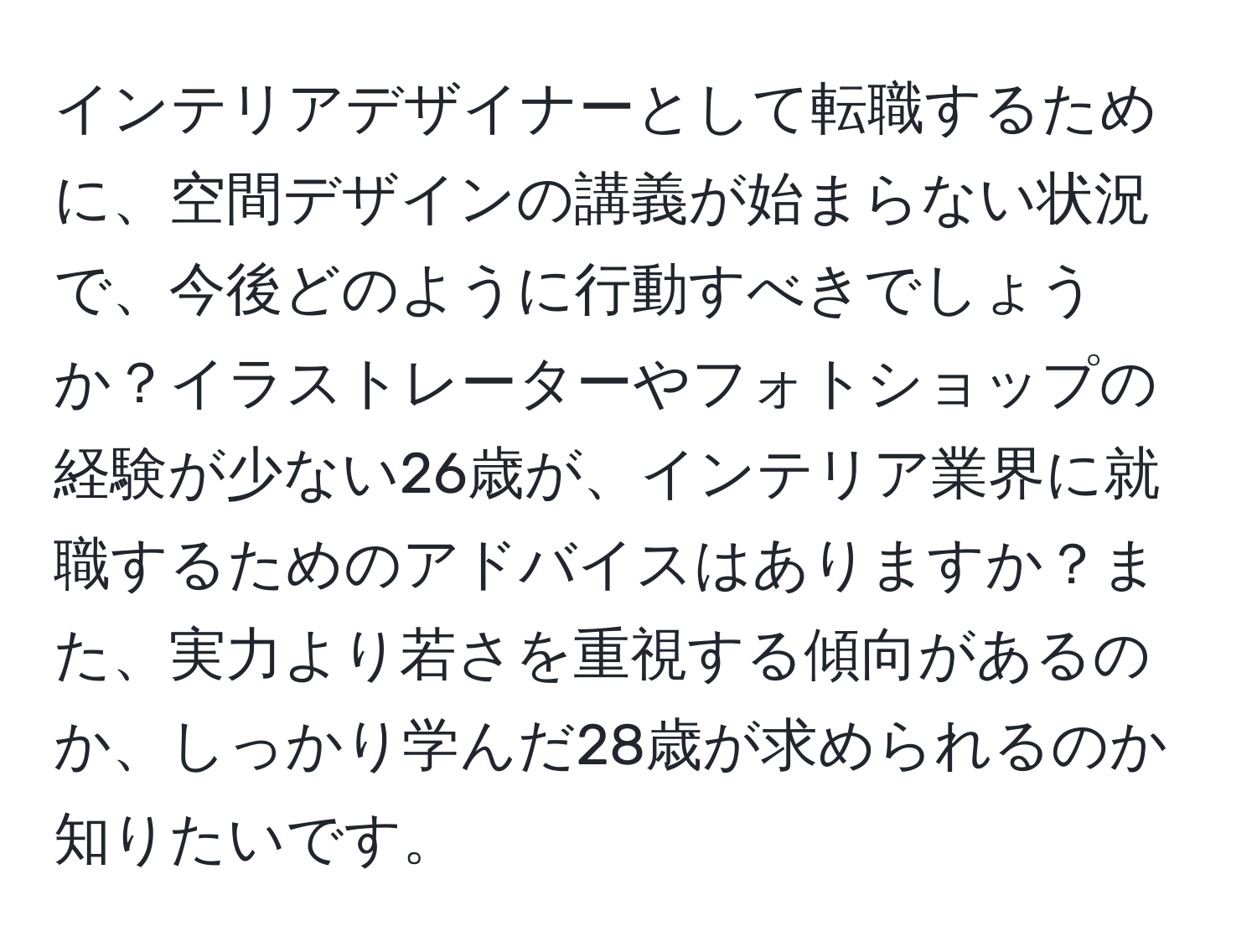 インテリアデザイナーとして転職するために、空間デザインの講義が始まらない状況で、今後どのように行動すべきでしょうか？イラストレーターやフォトショップの経験が少ない26歳が、インテリア業界に就職するためのアドバイスはありますか？また、実力より若さを重視する傾向があるのか、しっかり学んだ28歳が求められるのか知りたいです。