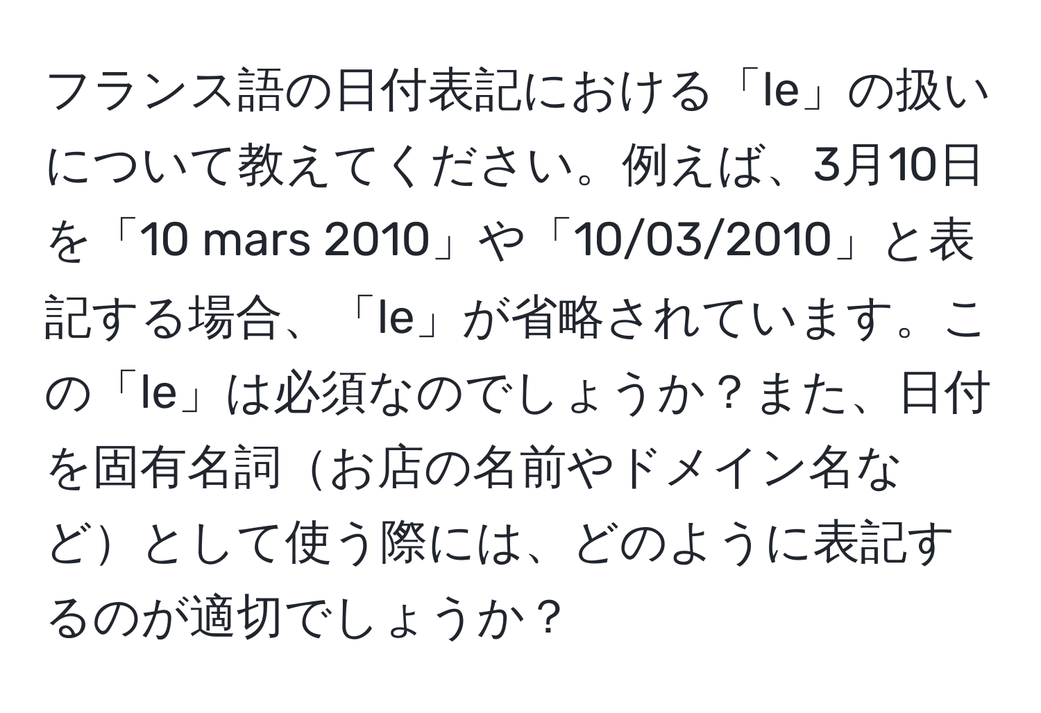 フランス語の日付表記における「le」の扱いについて教えてください。例えば、3月10日を「10 mars 2010」や「10/03/2010」と表記する場合、「le」が省略されています。この「le」は必須なのでしょうか？また、日付を固有名詞お店の名前やドメイン名などとして使う際には、どのように表記するのが適切でしょうか？