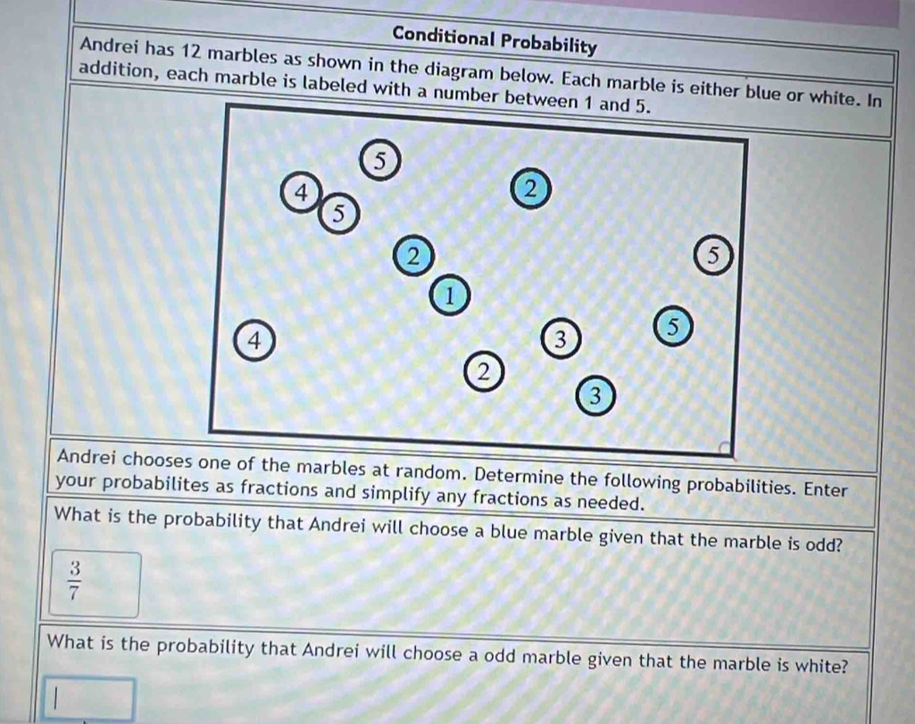 Conditional Probability 
Andrei has 12 marbles as shown in the diagram below. Each marble is either blue or white. In 
addition, each marble is labeled with a number between 
Andrei choosthe marbles at random. Determine the following probabilities. Enter 
your probabilites as fractions and simplify any fractions as needed. 
What is the probability that Andrei will choose a blue marble given that the marble is odd?
 3/7 
What is the probability that Andrei will choose a odd marble given that the marble is white?