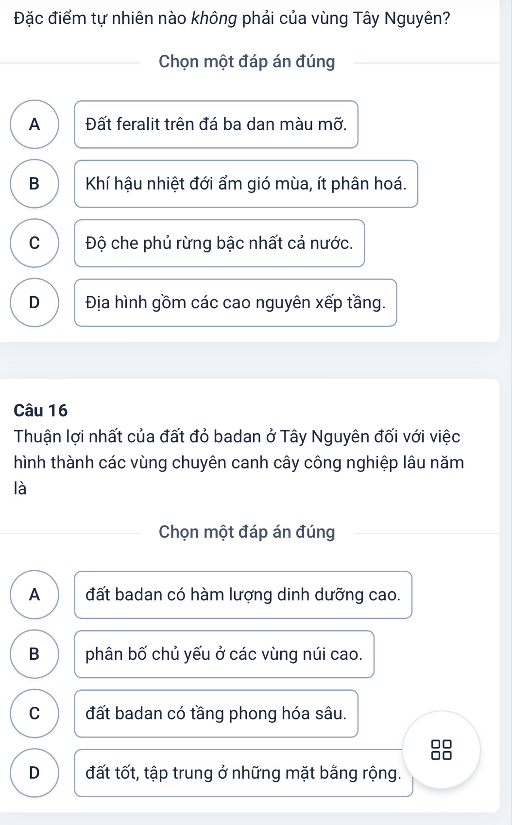 Đặc điểm tự nhiên nào không phải của vùng Tây Nguyên?
Chọn một đáp án đúng
A Đất feralit trên đá ba dan màu mỡ.
B Khí hậu nhiệt đới ẩm gió mùa, ít phân hoá.
C Độ che phủ rừng bậc nhất cả nước.
D Địa hình gồm các cao nguyên xếp tầng.
Câu 16
Thuận lợi nhất của đất đỏ badan ở Tây Nguyên đối với việc
hình thành các vùng chuyên canh cây công nghiệp lâu năm
là
Chọn một đáp án đúng
A đất badan có hàm lượng dinh dưỡng cao.
B phân bố chủ yếu ở các vùng núi cao.
C đất badan có tầng phong hóa sâu.
8
D đất tốt, tập trung ở những mặt bằng rộng.