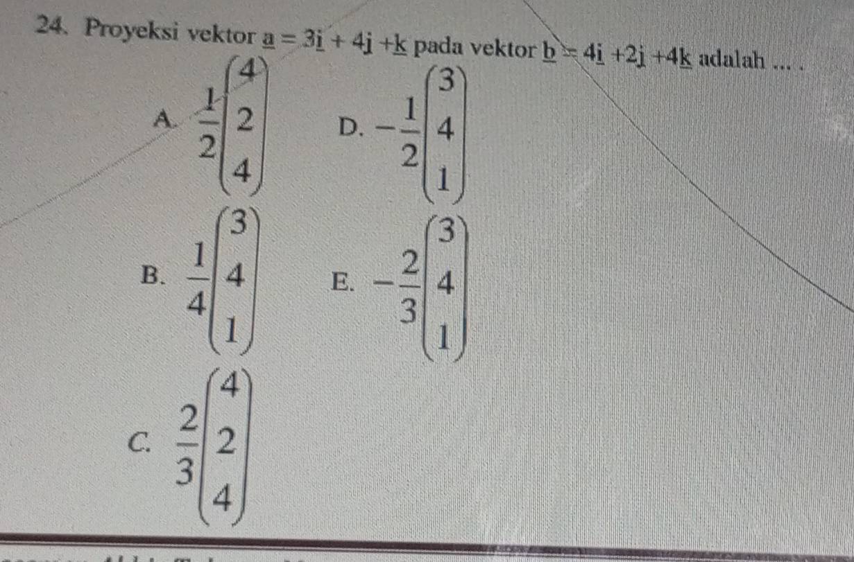 Proyeksi vektor _ a=3_ i+4_ j+_ k pada vektor _ b=4_ i+2_ j+4_ k adalah_
A.  1/2 beginpmatrix 4 2 4endpmatrix D. - 1/2 beginpmatrix 3 4 1endpmatrix
B.  1/4 beginpmatrix 3 4 1endpmatrix E. - 2/3 beginpmatrix 3 4endpmatrix
C.  2/3 beginpmatrix 4 2 4endpmatrix