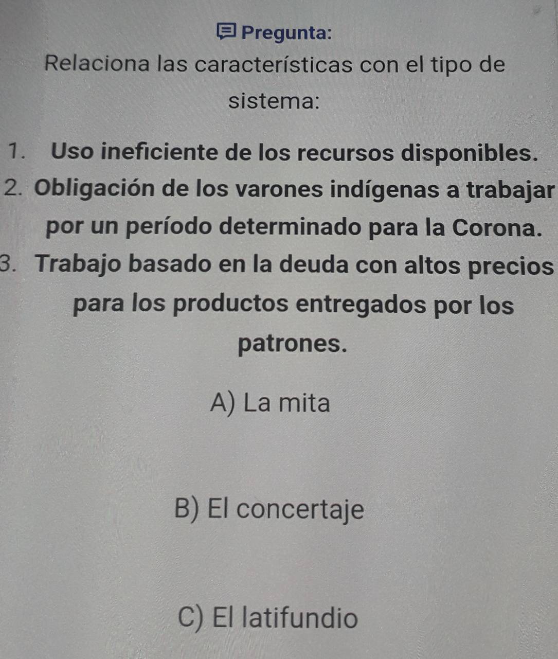 Pregunta:
Relaciona las características con el tipo de
sistema:
1. Uso ineficiente de los recursos disponibles.
2. Obligación de los varones indígenas a trabajar
por un período determinado para la Corona.
3. Trabajo basado en la deuda con altos precios
para los productos entregados por los
patrones.
A) La mita
B) El concertaje
C) El latifundio