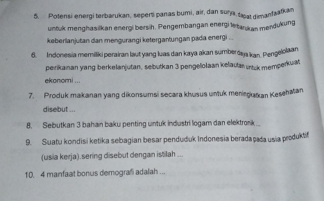 Potensi energi terbarukan, seperti panas bumi, air, dan surya, tapat dimanfaatkan 
untuk menghasilkan energi bersih. Pengembangan energi te tarukan mendukung 
keberlanjutan dan mengurangi ketergantungan pada energi ... 
6. Indonesia memiliki perairan laut yang luas dan kaya akan sumber y ikan. Pengelolaan 
perikanan yang berkelanjutan, sebutkan 3 pengelolaan kelautar untuk memperkuat 
ekonomi ... 
7. Produk makanan yang dikonsumsi secara khusus untuk meningkatkan Kesehatan 
disebut ... 
8. Sebutkan 3 bahan baku penting untuk industri logam dan elektronk ... 
9. Suatu kondisi ketika sebagian besar penduduk Indonesia berada pada usia produktif 
(usia kerja).sering disebut dengan istilah ... 
10, 4 manfaat bonus demografi adalah ...