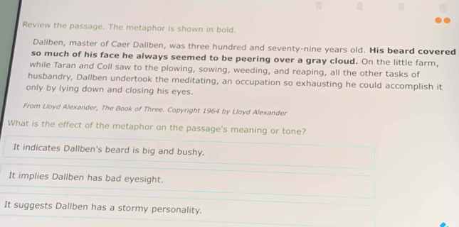 Review the passage. The metaphor is shown in bold.
Dallben, master of Caer Dallben, was three hundred and seventy-nine years old. His beard covered
so much of his face he always seemed to be peering over a gray cloud. On the little farm,
while Taran and Coll saw to the plowing, sowing, weeding, and reaping, all the other tasks of
husbandry, Dallben undertook the meditating, an occupation so exhausting he could accomplish it
only by lying down and closing his eyes.
From Lloyd Alexander, The Book of Three. Copyright 1964 by Lloyd Alexander
What is the effect of the metaphor on the passage's meaning or tone?
It indicates Dallben's beard is big and bushy.
It implies Dallben has bad eyesight.
It suggests Dallben has a stormy personality.