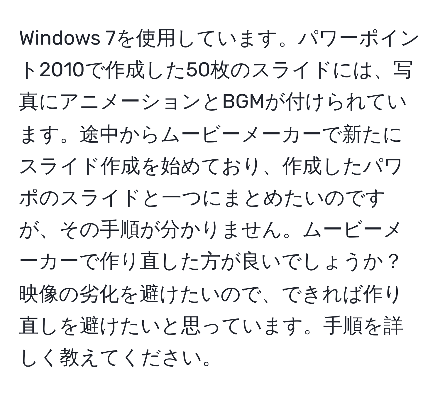 Windows 7を使用しています。パワーポイント2010で作成した50枚のスライドには、写真にアニメーションとBGMが付けられています。途中からムービーメーカーで新たにスライド作成を始めており、作成したパワポのスライドと一つにまとめたいのですが、その手順が分かりません。ムービーメーカーで作り直した方が良いでしょうか？映像の劣化を避けたいので、できれば作り直しを避けたいと思っています。手順を詳しく教えてください。