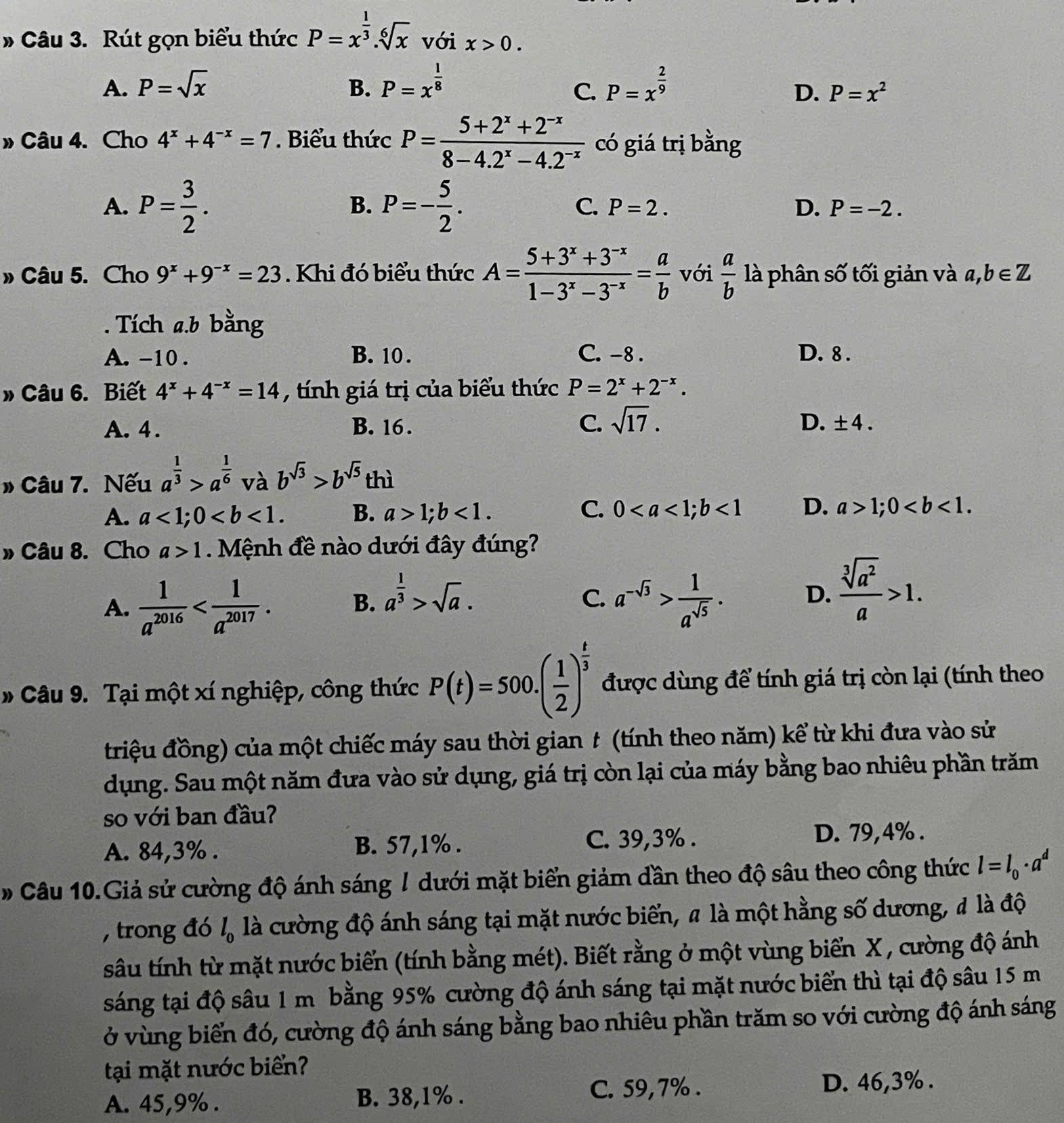 # Câu 3. Rút gọn biểu thức P=x^(frac 1)3.sqrt[6](x) với x>0.
A. P=sqrt(x) B. P=x^(frac 1)8 P=x^(frac 2)9
C.
D. P=x^2
» Câu 4. Cho 4^x+4^(-x)=7. Biểu thức P= (5+2^x+2^(-x))/8-4.2^x-4.2^(-x)  có giá trị bằng
B.
C.
A. P= 3/2 . P=- 5/2 . P=2. D. P=-2.
» Câu 5. Cho 9^x+9^(-x)=23. Khi đó biểu thức A= (5+3^x+3^(-x))/1-3^x-3^(-x) = a/b  với  a/b  là phân số tối giản và a,b∈ Z. Tích a.b bằng
A. -10 . B. 10 . C. -8 . D. 8 .
» Câu 6. Biết 4^x+4^(-x)=14 , tính giá trị của biểu thức P=2^x+2^(-x).
A. 4 . B. 16. C. sqrt(17). D. ± 4.
» Câu 7. Nếu a^(frac 1)3>a^(frac 1)6 và b^(sqrt(3))>b^(sqrt(5)) thì
C.
A. a<1;0 B. a>1;b<1. 0<1</tex> D. a>1;0
» Câu 8. Cho a>1. Mệnh đề nào dưới đây đúng?
A.  1/a^(2016) 
B. a^(frac 1)3>sqrt(a). a^(-sqrt(3))> 1/a^(sqrt(5)) .
C.
D.  sqrt[3](a^2)/a >1.
# Câu 9. Tại một xí nghiệp, công thức P(t)=500.( 1/2 )^ t/3  được dùng để tính giá trị còn lại (tính theo
triệu đồng) của một chiếc máy sau thời gian t (tính theo năm) kể từ khi đưa vào sử
dụng. Sau một năm đưa vào sử dụng, giá trị còn lại của máy bằng bao nhiêu phần trăm
so với ban đầu?
C. 39,3% .
A. 84,3% . B. 57,1% . D. 79,4% .
# Câu 10.Giả sử cường độ ánh sáng / dưới mặt biển giảm dần theo độ sâu theo công thức l=l_0· a^d
, trong đó l_0 là cường độ ánh sáng tại mặt nước biển, # là một hằng số dương, đ là độ
sâu tính từ mặt nước biển (tính bằng mét). Biết rằng ở một vùng biển X, cường độ ánh
sáng tại độ sâu 1 m bằng 95% cường độ ánh sáng tại mặt nước biển thì tại độ sâu 15 m
ở vùng biển đó, cường độ ánh sáng bằng bao nhiêu phần trăm so với cường độ ánh sáng
tại mặt nước biển?
A. 45,9% . B. 38,1% .
C. 59,7% . D. 46,3% .