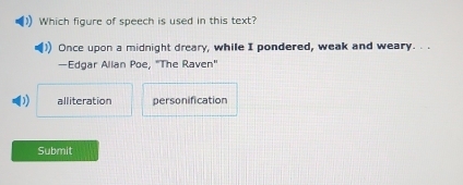 Which figure of speech is used in this text?
Once upon a midnight dreary, while I pondered, weak and weary. . .
—Edgar Alian Poe, "The Raven"
alliteration personification
Submit